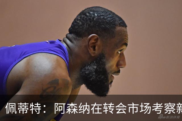 佩蒂特：阿森纳在转会市场考察新前锋，哲凯赖什已不再受欢迎