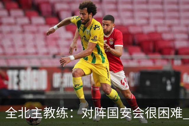 全北主教练：对阵国安会很困难 这次来到北京目的是拿分