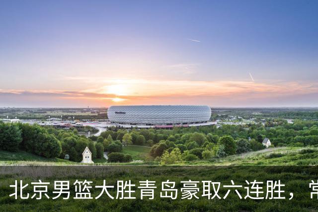 北京男篮大胜青岛豪取六连胜，常规赛冠军或已是囊中之物