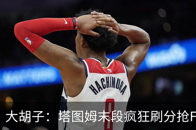 大胡子：塔图姆末段疯狂刷分抢FMVP，没抢到彻底崩溃