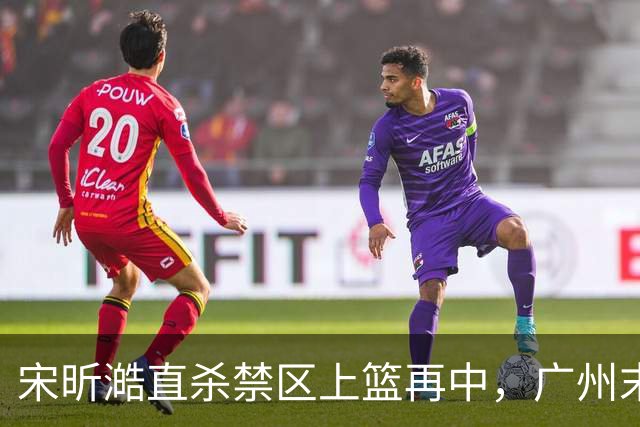 宋昕澔直杀禁区上篮再中，广州末节领先南京32分