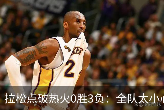 拉松点破热火0胜3负：全队太小心翼翼，总在等别人站出来