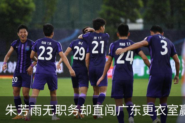 朱芳雨无职务却直闯广东更衣室赢广厦后当众批防守漏洞！
