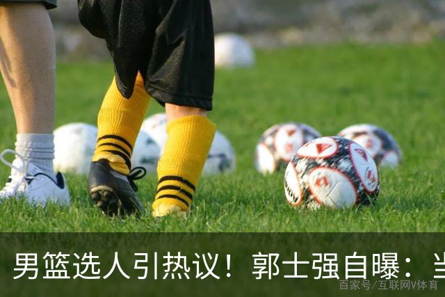 男篮选人引热议！郭士强自曝：当初招王俊杰只知道有海外联赛经历