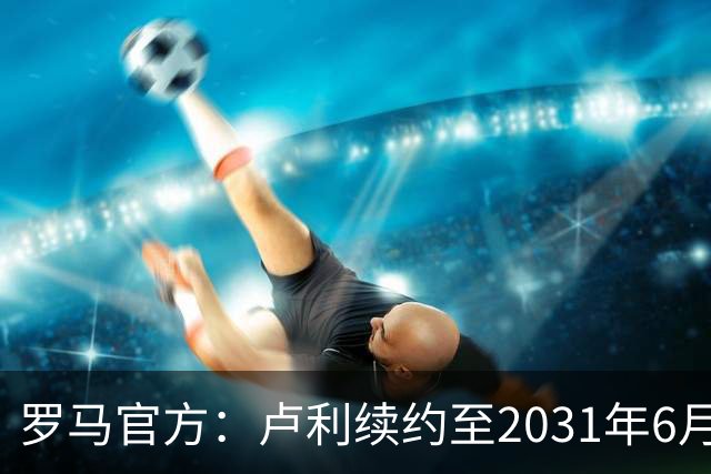 罗马官方：卢利续约至2031年6月30日