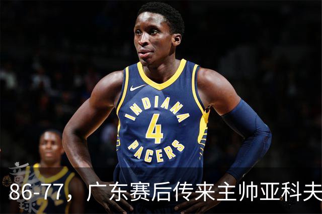 86-77，广东赛后传来主帅亚科夫列维奇消息，胡明轩说的很实在