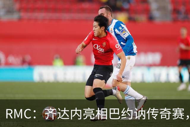 RMC：齐达内亮相巴约讷传奇赛，活动所得将捐给慈善机构