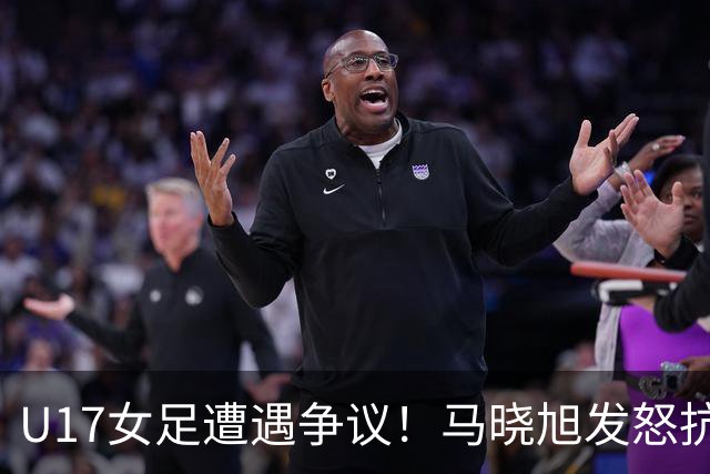 U17女足遭遇争议！马晓旭发怒抗议，点球被取消主裁两次改判